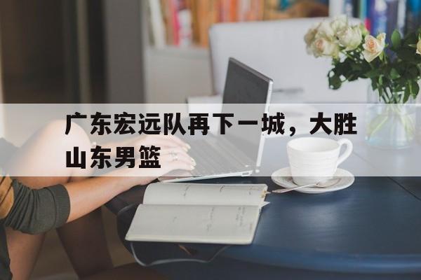 广东宏远队再下一城,大胜山东男篮的简单介绍 广东宏远队再下一城,大胜山东男篮的简单介绍
