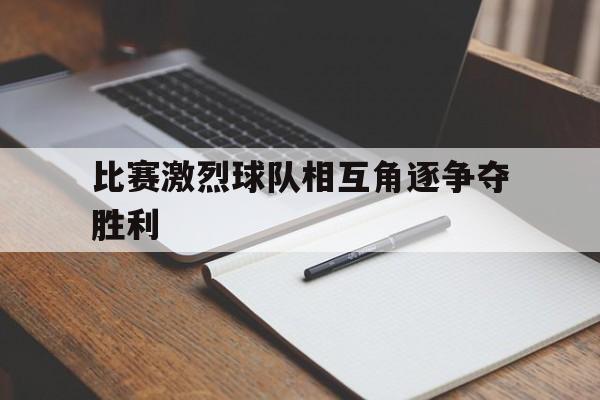 C7娱乐-比赛激烈球队相互角逐争夺胜利(这场球赛的胜败关键是队员们的齐心协力)