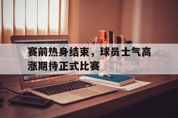 关于赛前热身结束,球员士气高涨期待正式比赛的信息 关于赛前热身结束,球员士气高涨期待正式比赛的信息